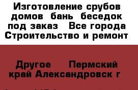 Изготовление срубов домов, бань, беседок под заказ - Все города Строительство и ремонт » Другое   . Пермский край,Александровск г.